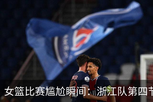 女篮比赛尴尬瞬间：浙江队第四节仅得一分